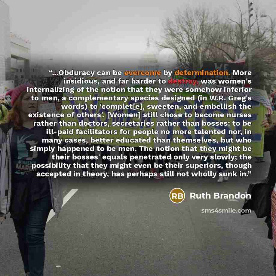 “...Obduracy can be overcome by determination. More insidious, and far harder to destroy, was women's internalizing of the notion that they were somehow inferior to men, a complementary species designed (in W.R. Greg's words) to 'complet[e], sweeten, and embellish the existence of others'. [Women]…” quote by Ruth Brandon