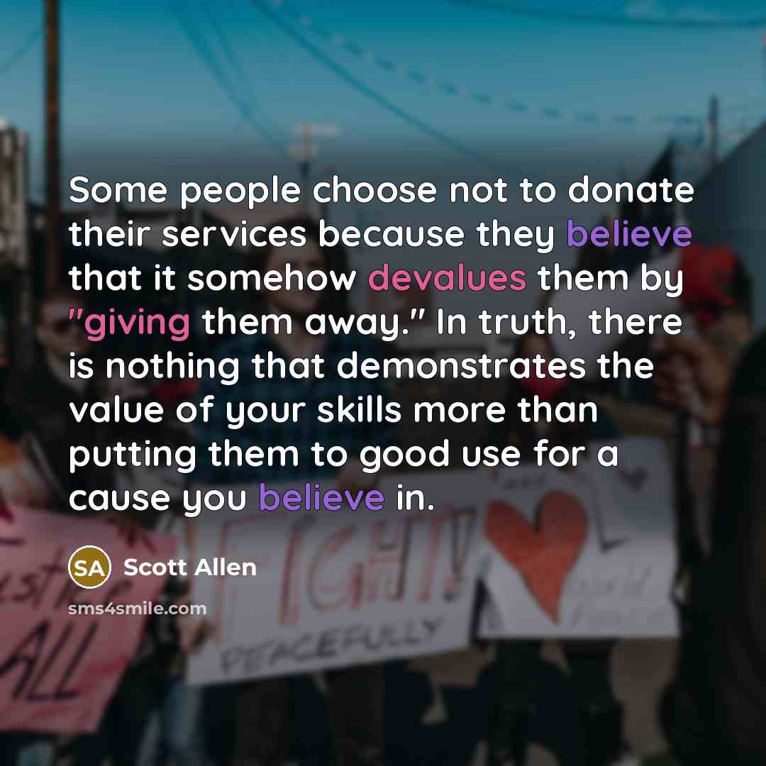 “Some people choose not to donate their services because they believe that it somehow devalues them by "giving them away." In truth, there is nothing that demonstrates the value of your skills more than putting them to good use for a cause you believe in.” quote by Scott Allen