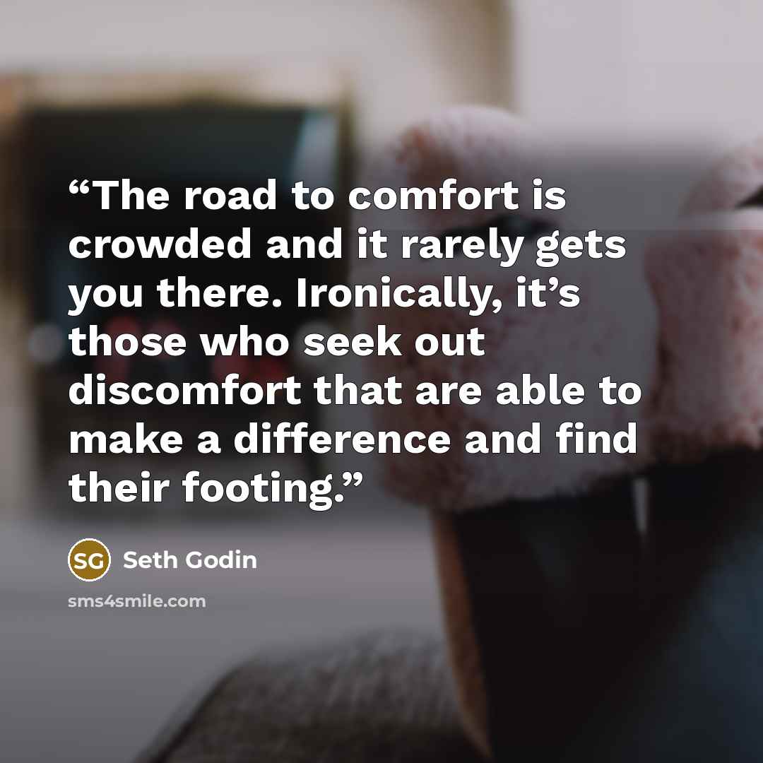 “The road to comfort is crowded and it rarely gets you there. Ironically, it’s those who seek out discomfort that are able to make a difference and find their footing.” quote by Seth Godin