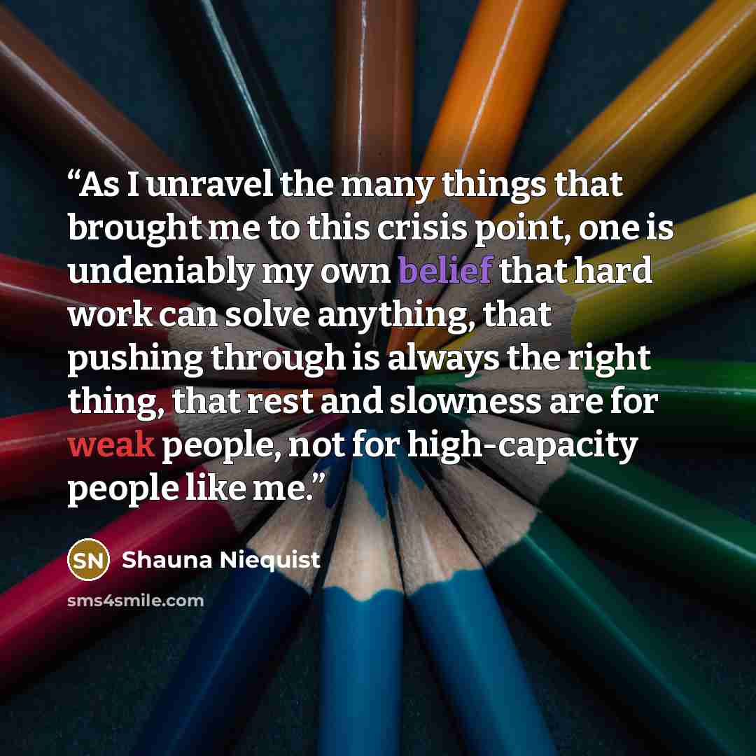 “As I unravel the many things that brought me to this crisis point, one is undeniably my own belief that hard work can solve anything, that pushing through is always the right thing, that rest and slowness are for weak people, not for high-capacity people like me.” quote by Shauna Niequist
