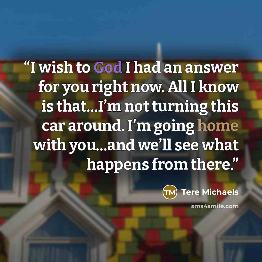“I wish to God I had an answer for you right now. All I know is that…I’m not turning this car around. I’m going home with you…and we’ll see what happens from there.” quote by Tere Michaels