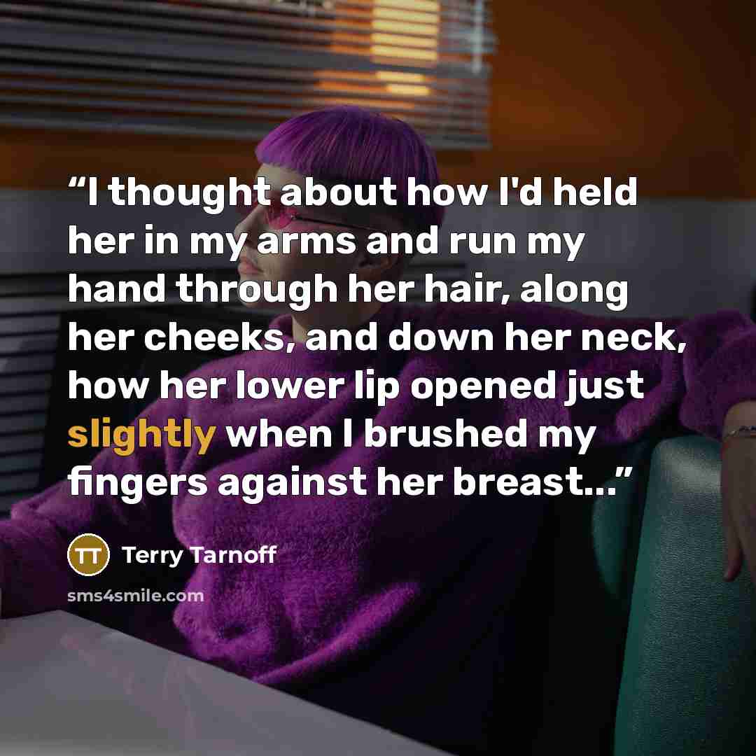“I thought about how I'd held her in my arms and run my hand through her hair, along her cheeks, and down her neck, how her lower lip opened just slightly when I brushed my fingers against her breast...” quote by Terry Tarnoff