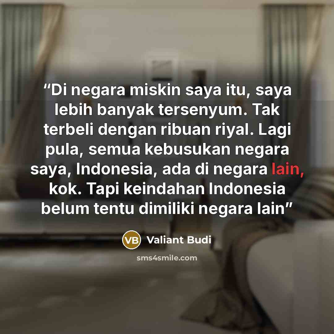 “Di negara miskin saya itu, saya lebih banyak tersenyum. Tak terbeli dengan ribuan riyal. Lagi pula, semua kebusukan negara saya, Indonesia, ada di negara lain, kok. Tapi keindahan Indonesia belum tentu dimiliki negara lain” quote by Valiant Budi