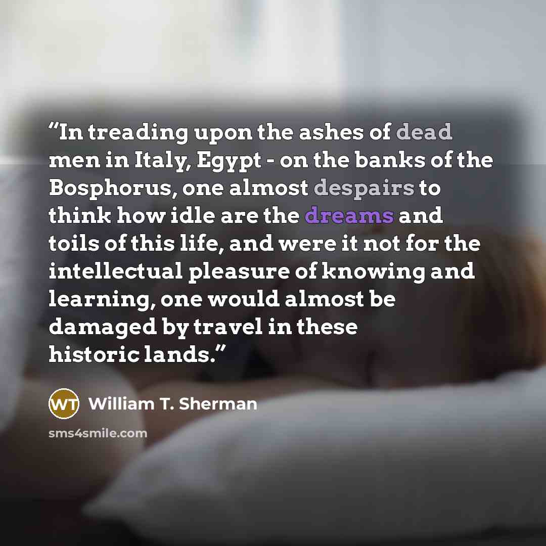 “In treading upon the ashes of dead men in Italy, Egypt - on the banks of the Bosphorus, one almost despairs to think how idle are the dreams and toils of this life, and were it not for the intellectual pleasure of knowing and learning, one would almost be damaged by travel in these historic lands.” quote by William T. Sherman