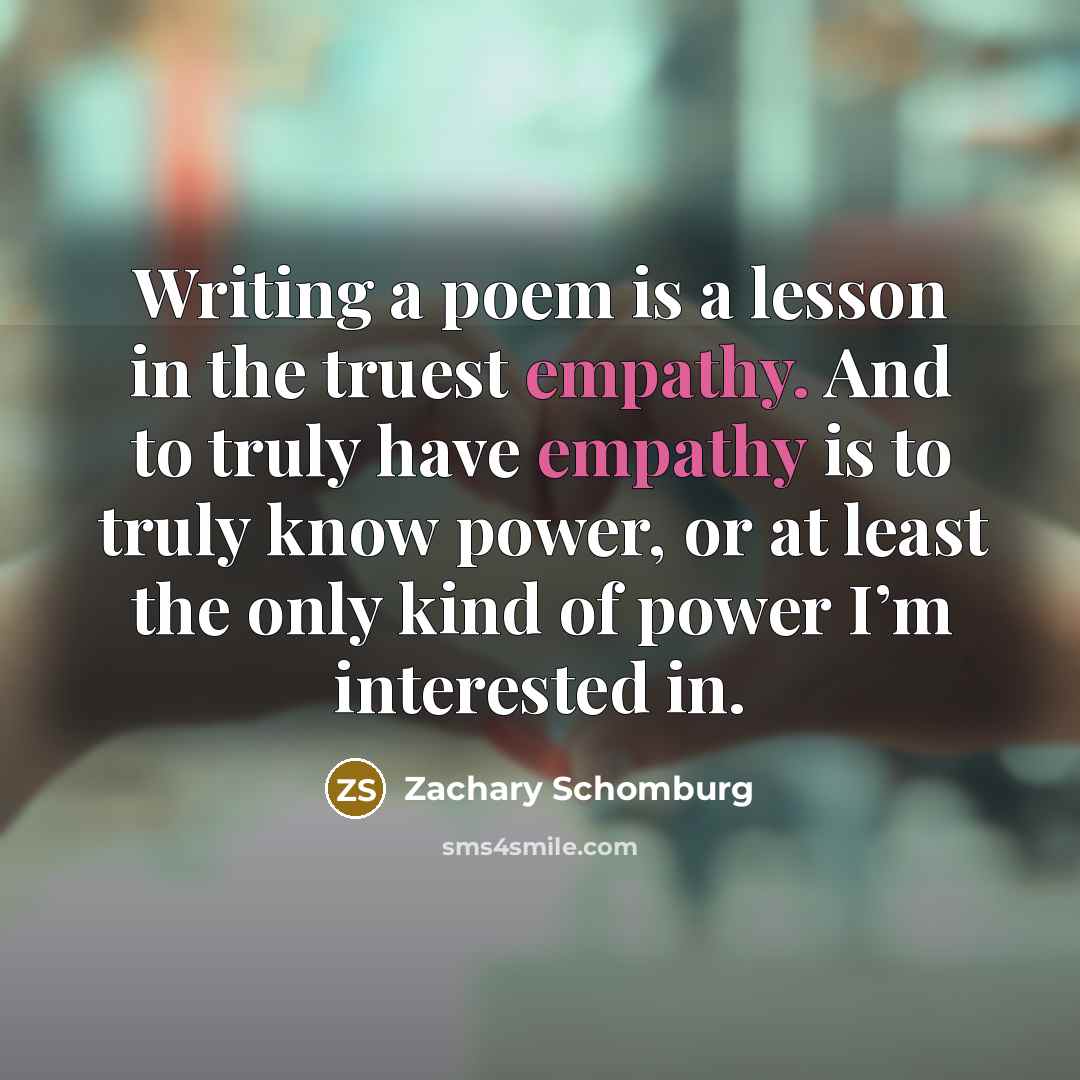 “Writing a poem is a lesson in the truest empathy.…” quote by Zachary Schomburg
