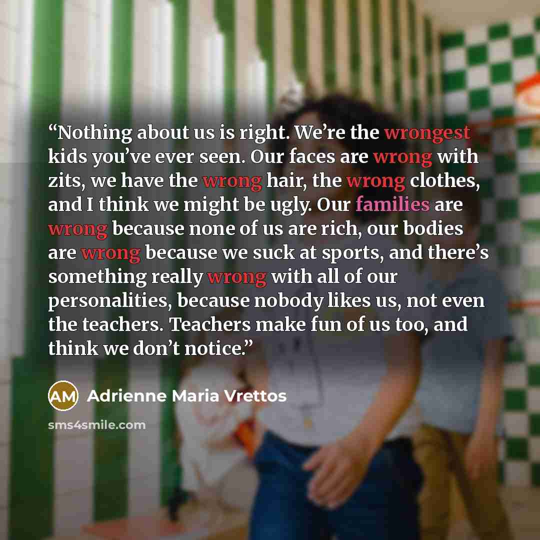 “Nothing about us is right. We’re the wrongest kids you’ve ever seen. Our faces are wrong with zits, we have the wrong hair, the wrong clothes, and I think we might be ugly. Our families are wrong because none of us are rich, our bodies are wrong because we suck at sports, and there’s something…” quote by Adrienne Maria Vrettos