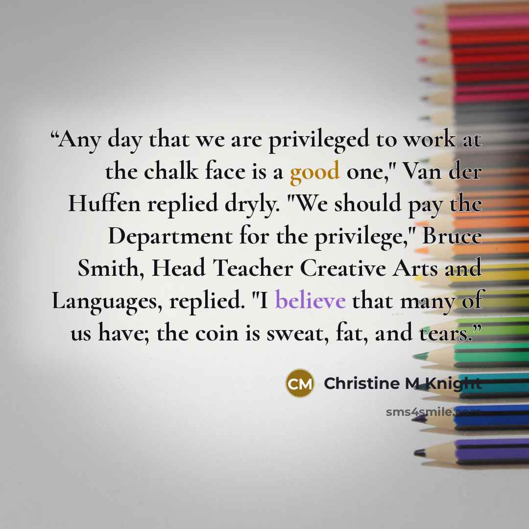 “Any day that we are privileged to work at the chalk face is a good one," Van der Huffen replied dryly. "We should pay the Department for the privilege," Bruce Smith, Head Teacher Creative Arts and Languages, replied. "I believe that many of us have; the coin is sweat, fat, and tears.” quote by Christine M Knight