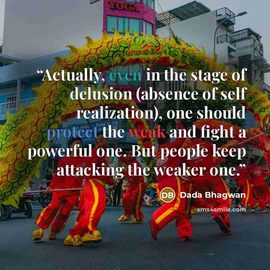 “Actually, even in the stage of delusion (absence of self realization), one should protect the weak and fight a powerful one. But people keep attacking the weaker one.” quote by Dada Bhagwan