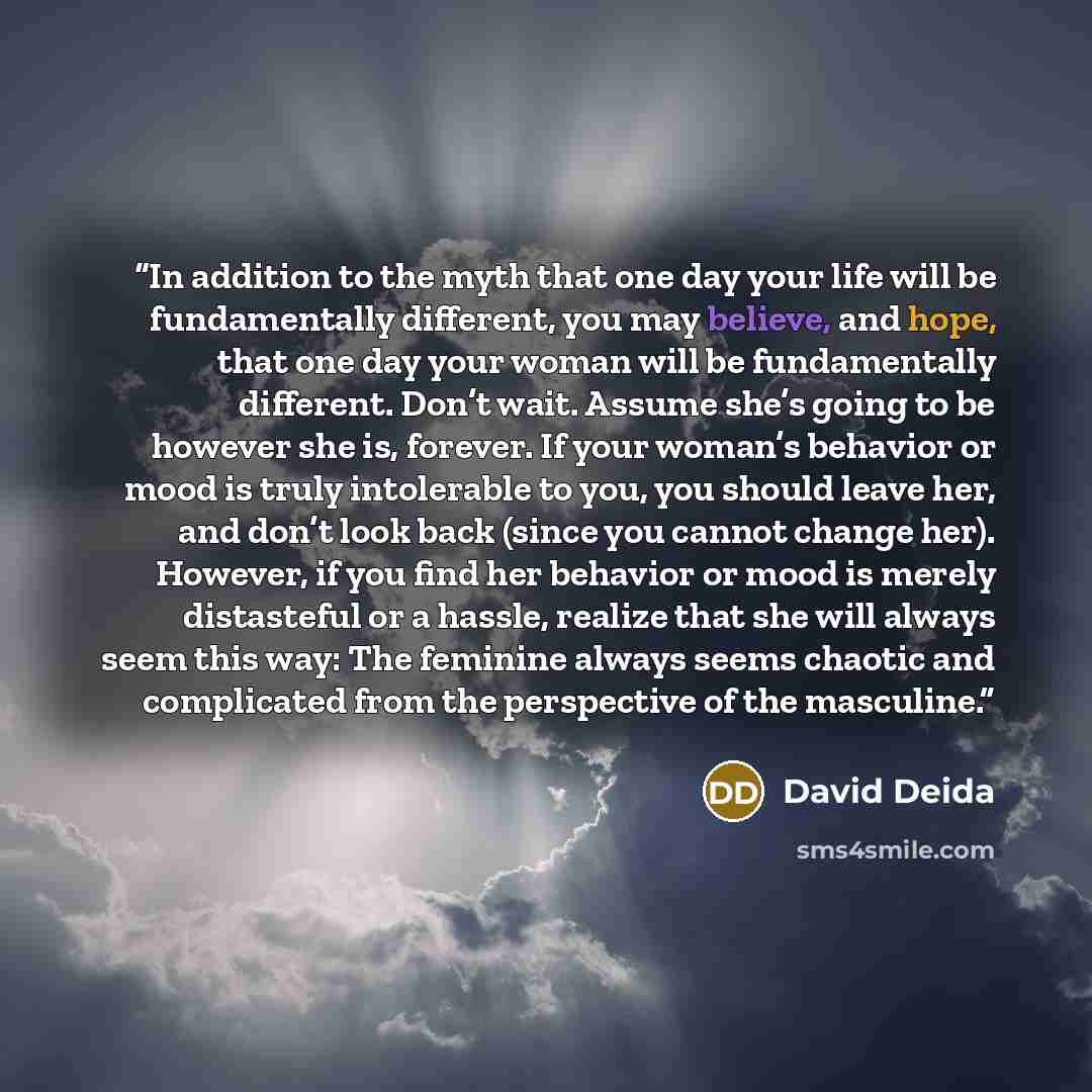 “In addition to the myth that one day your life will be fundamentally different, you may believe, and hope, that one day your woman will be fundamentally different. Don’t wait. Assume she’s going to be however she is, forever. If your woman’s behavior or mood is truly intolerable to you, you should…” quote by David Deida