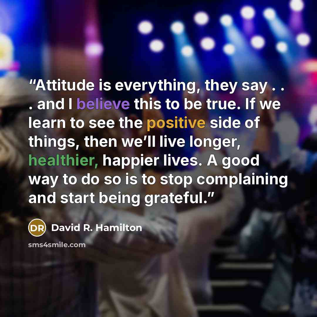 “Attitude is everything, they say . . . and I believe this to be true. If we learn to see the positive side of things, then we’ll live longer, healthier, happier lives. A good way to do so is to stop complaining and start being grateful.” quote by David R. Hamilton