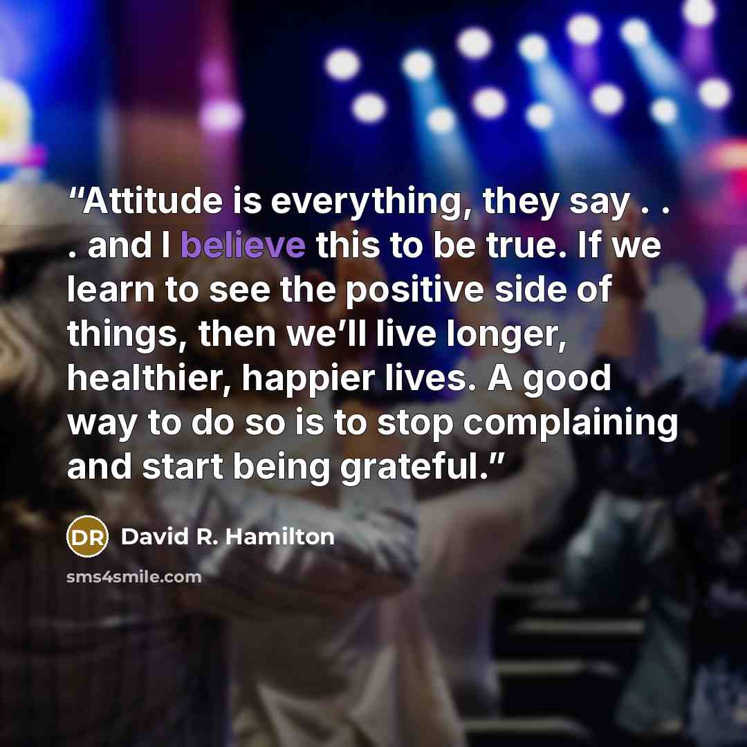 “Attitude is everything, they say . . . and I believe this to be true. If we learn to see the positive side of things, then we’ll live longer, healthier, happier lives. A good way to do so is to stop complaining and start being grateful.” quote by David R. Hamilton