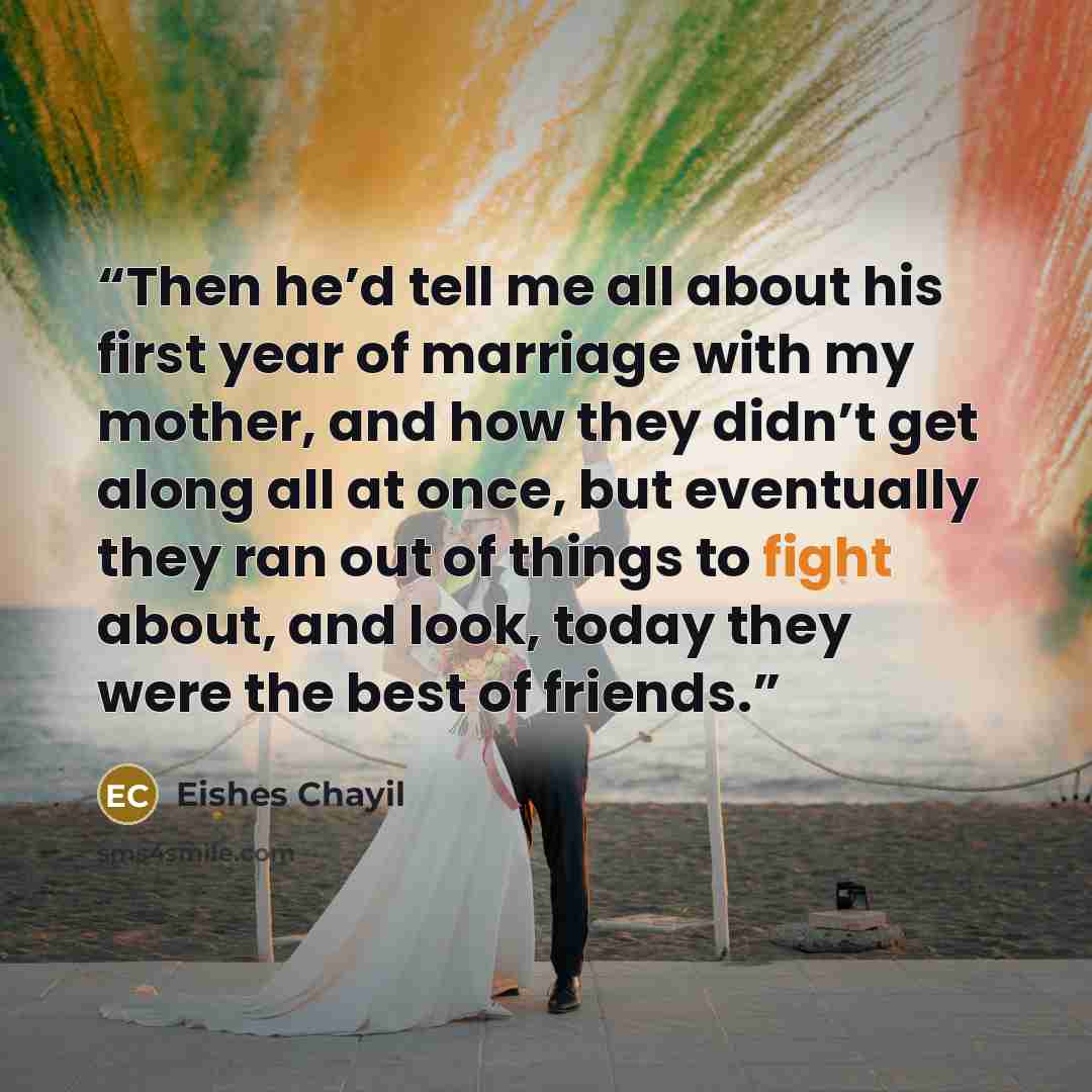 “Then he’d tell me all about his first year of marriage with my mother, and how they didn’t get along all at once, but eventually they ran out of things to fight about, and look, today they were the best of friends.” quote by Eishes Chayil