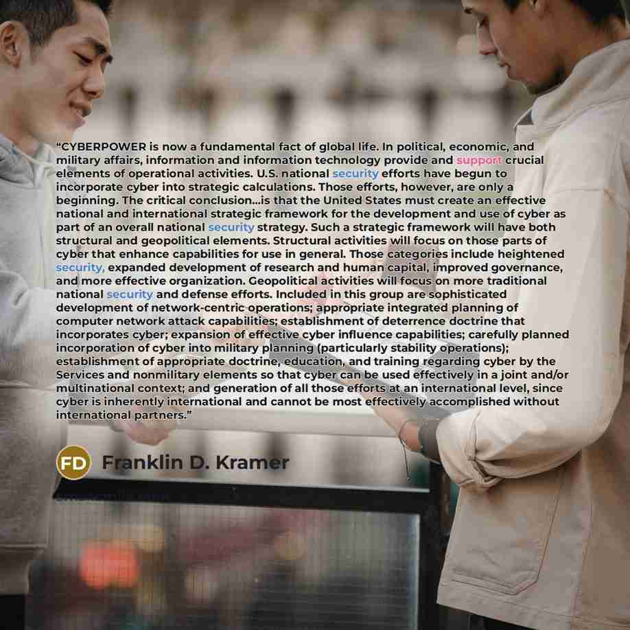 “CYBERPOWER is now a fundamental fact of global life. In political, economic, and military affairs, information and information technology provide and support crucial elements of operational activities. U.S. national security efforts have begun to incorporate cyber into strategic calculations…” quote by Franklin D. Kramer
