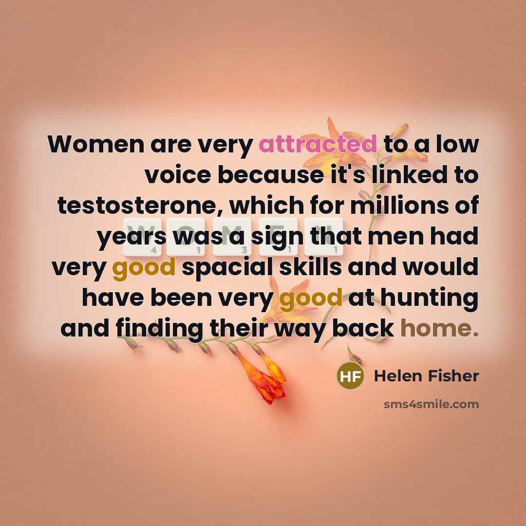 “Women are very attracted to a low voice because it's linked to testosterone, which for millions of years was a sign that men had very good spacial skills and would have been very good at hunting and finding their way back home.” quote by Helen Fisher
