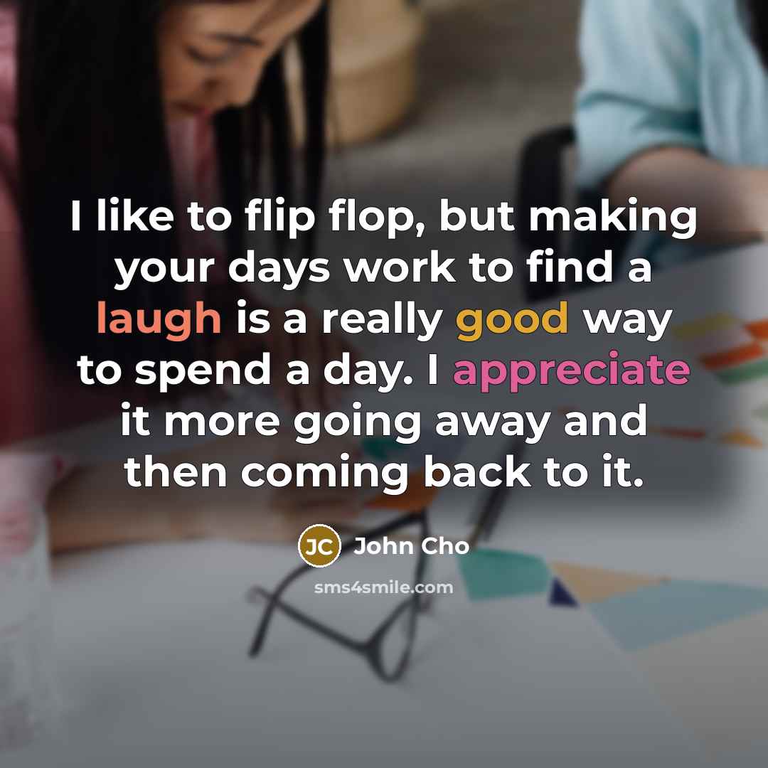 “I like to flip flop, but making your days work to find a laugh is a really good way to spend a day. I appreciate it more going away and then coming back to it.” quote by John Cho