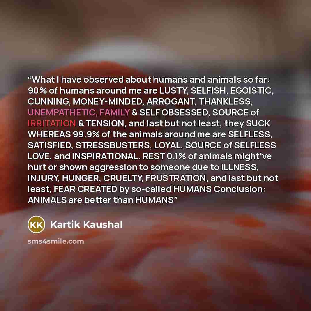 “What I have observed about humans and animals so far: 90% of humans around me are LUSTY, SELFISH, EGOISTIC, CUNNING, MONEY-MINDED, ARROGANT, THANKLESS, UNEMPATHETIC, FAMILY & SELF OBSESSED, SOURCE of IRRITATION & TENSION, and last but not least, they SUCK WHEREAS 99.9% of the animals around me are…” quote by Kartik Kaushal