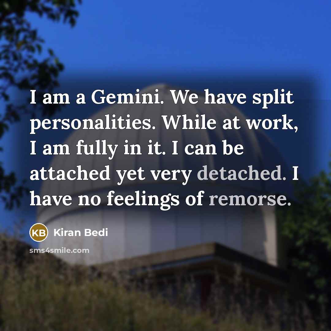 “I am a Gemini. We have split personalities. While at work, I am fully in it. I can be attached yet very detached. I have no feelings of remorse.” quote by Kiran Bedi
