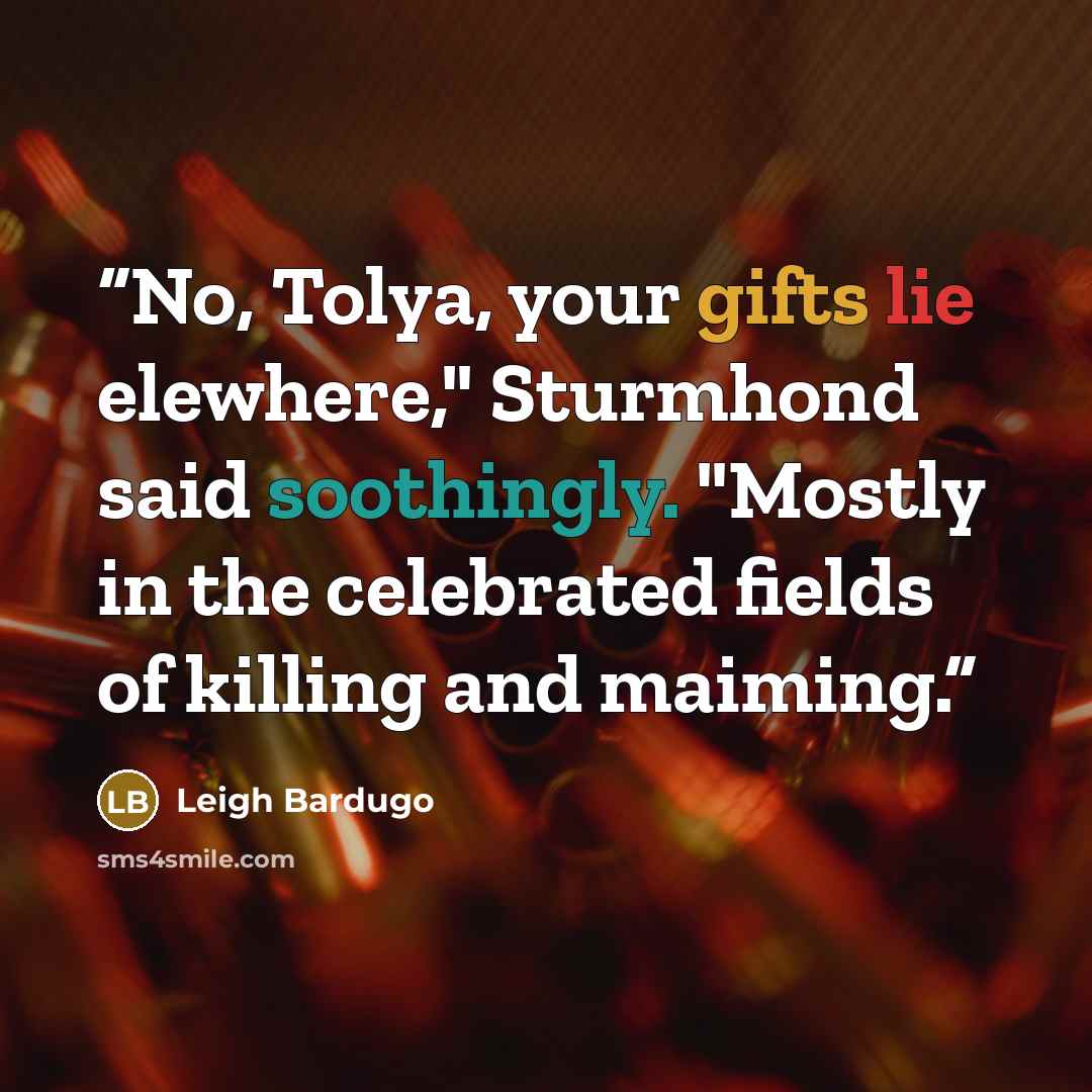 “No, Tolya, your gifts lie elewhere," Sturmhond said soothingly. "Mostly in the celebrated fields of killing and maiming.” quote by Leigh Bardugo