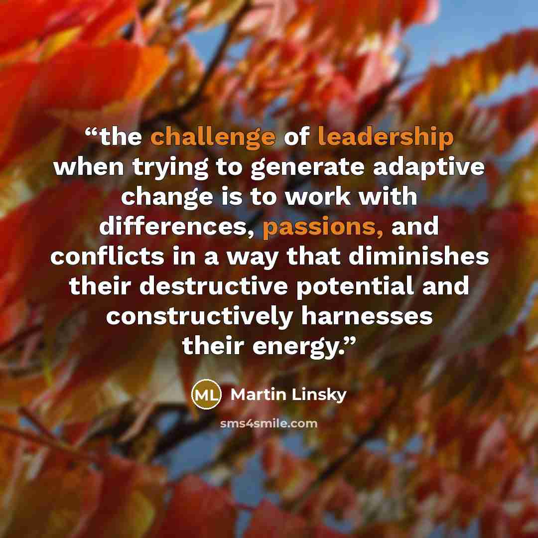 “the challenge of leadership when trying to generate adaptive change is to work with differences, passions, and conflicts in a way that diminishes their destructive potential and constructively harnesses their energy.” quote by Martin Linsky