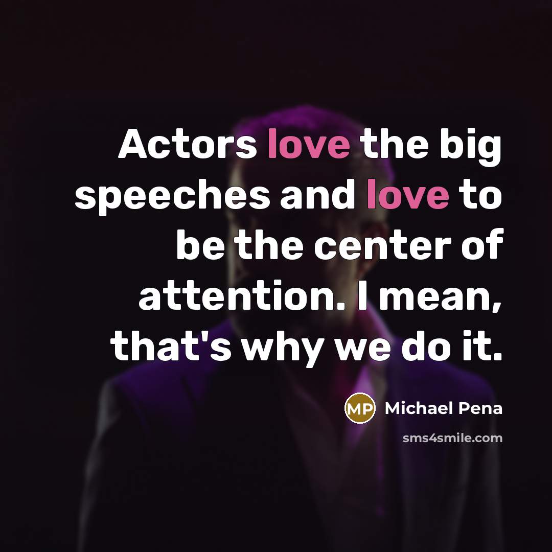 “Actors love the big speeches and love to be the center of attention. I mean, that's why we do it.” quote by Michael Pena