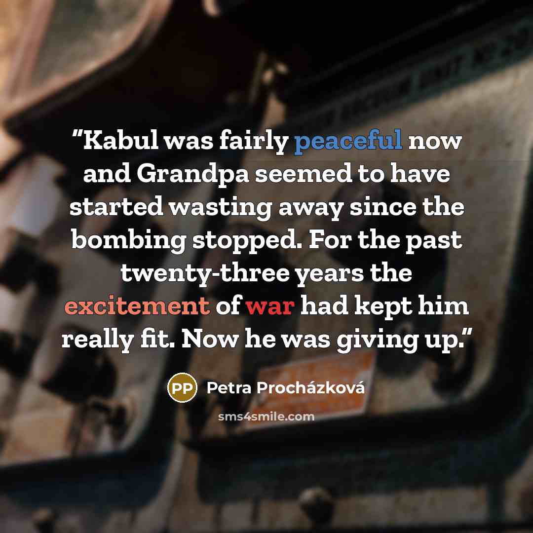 “Kabul was fairly peaceful now and Grandpa seemed to have started wasting away since the bombing stopped. For the past twenty-three years the excitement of war had kept him really fit. Now he was giving up.” quote by Petra Procházková