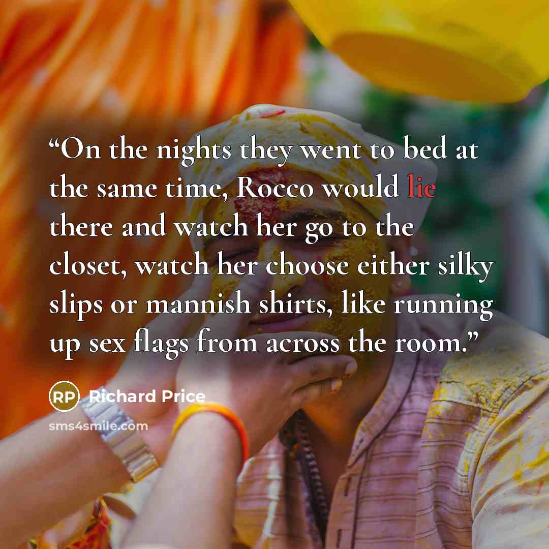 “On the nights they went to bed at the same time, Rocco would lie there and watch her go to the closet, watch her choose either silky slips or mannish shirts, like running up sex flags from across the room.” quote by Richard Price