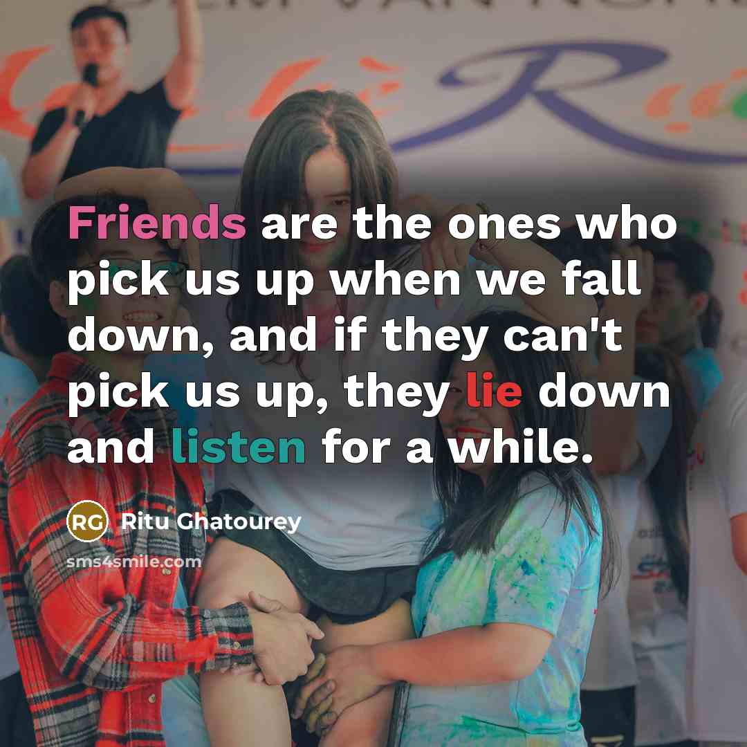 “Friends are the ones who pick us up when we fall down, and if they can't pick us up, they lie down and listen for a while.” quote by Ritu Ghatourey