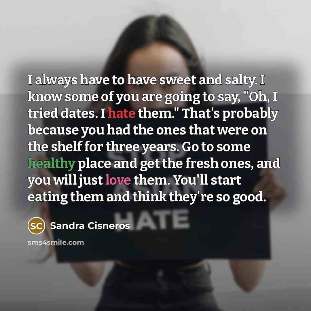 “I always have to have sweet and salty. I know some of you are going to say, "Oh, I tried dates. I hate them." That's probably because you had the ones that were on the shelf for three years. Go to some healthy place and get the fresh ones, and you will just love them. You'll start eating them and…” quote by Sandra Cisneros