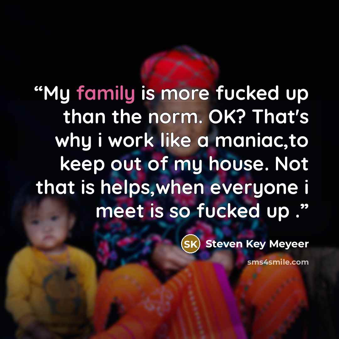 “My family is more fucked up than the norm. OK? That's why i work like a maniac,to keep out of my house. Not that is helps,when everyone i meet is so fucked up .” quote by Steven Key Meyeer