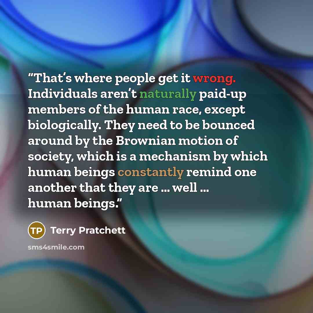 “That’s where people get it wrong. Individuals aren’t naturally paid-up members of the human race, except biologically. They need to be bounced around by the Brownian motion of society, which is a mechanism by which human beings constantly remind one another that they are … well … human beings.” quote by Terry Pratchett