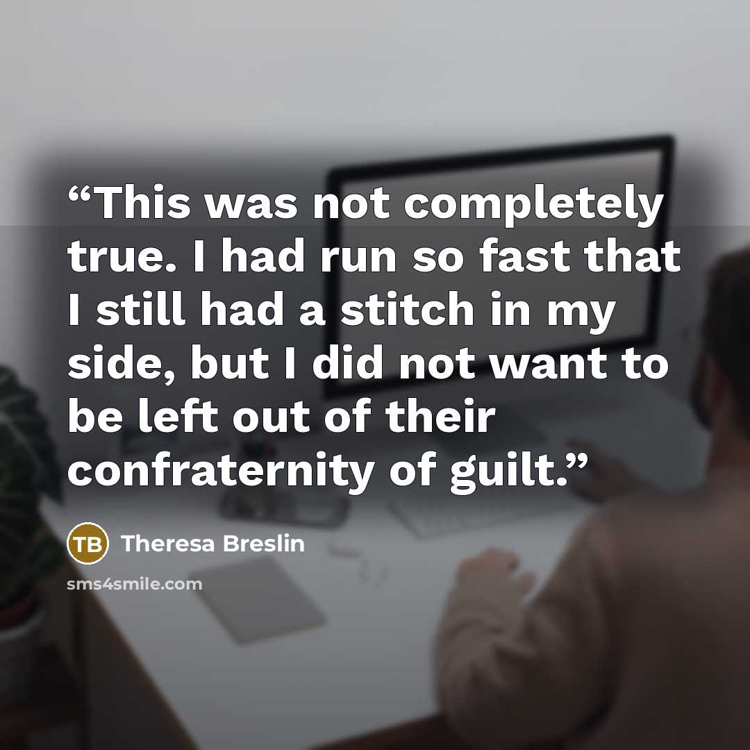 “This was not completely true. I had run so fast that I still had a stitch in my side, but I did not want to be left out of their confraternity of guilt.” quote by Theresa Breslin
