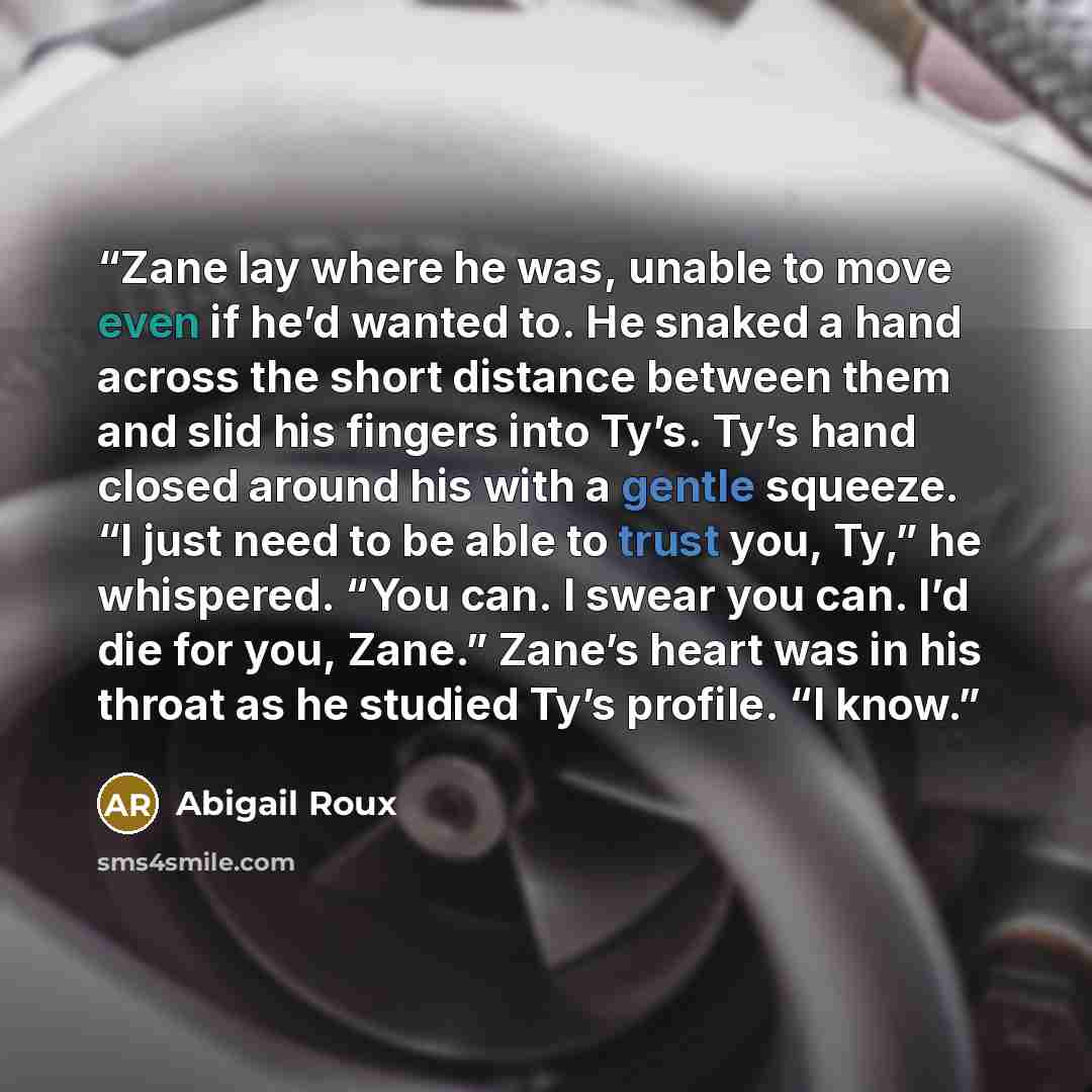 “Zane lay where he was, unable to move even if he’d wanted to. He snaked a hand across the short distance between them and slid his fingers into Ty’s. Ty’s hand closed around his with a gentle squeeze. “I just need to be able to trust you, Ty,” he whispered. “You can. I swear you can. I’d die for…” quote by Abigail Roux