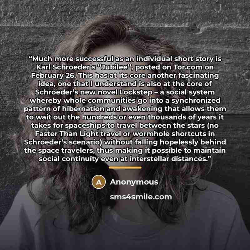 “Much more successful as an individual short story is Karl Schroeder’s ‘‘Jubilee’’, posted on Tor.com on February 26. This has at its core another fascinating idea, one that I understand is also at the core of Schroeder’s new novel Lockstep – a social system whereby whole communities go into a…” quote by Anonymous