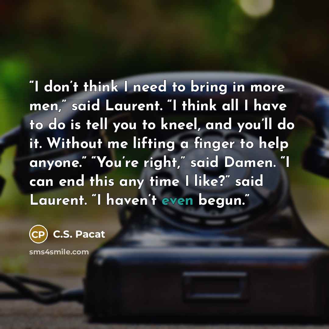 “I don’t think I need to bring in more men,” said Laurent. “I think all I have to do is tell you to kneel, and you’ll do it. Without me lifting a finger to help anyone.” “You’re right,” said Damen. “I can end this any time I like?” said Laurent. “I haven’t even begun.” quote by C.S. Pacat