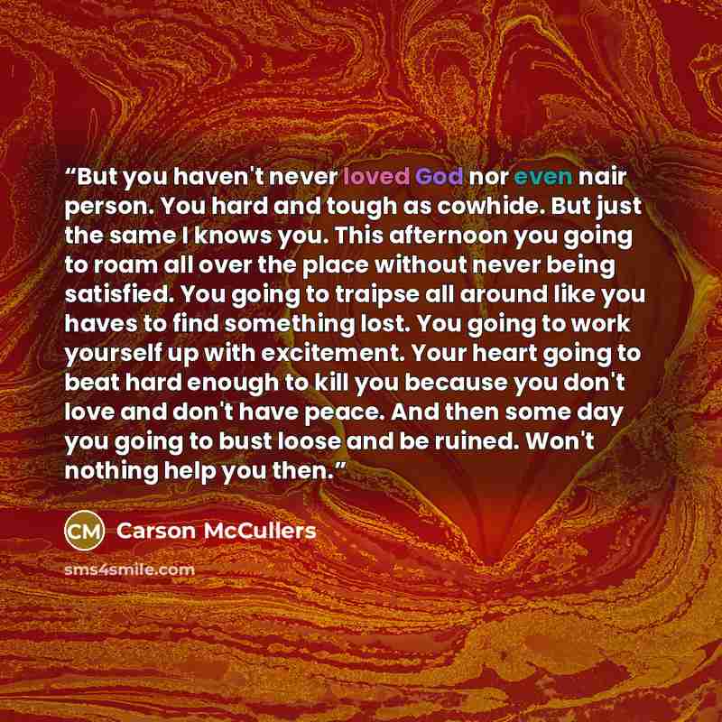“But you haven't never loved God nor even nair person. You hard and tough as cowhide. But just the same I knows you. This afternoon you going to roam all over the place without never being satisfied. You going to traipse all around like you haves to find something lost. You going to work yourself…” quote by Carson McCullers