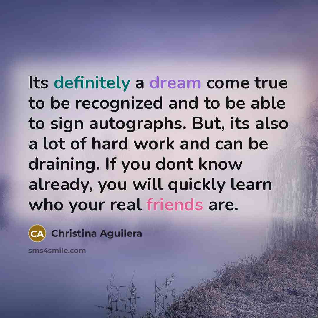 “Its definitely a dream come true to be recognized and to be able to sign autographs. But, its also a lot of hard work and can be draining. If you dont know already, you will quickly learn who your real friends are.” quote by Christina Aguilera
