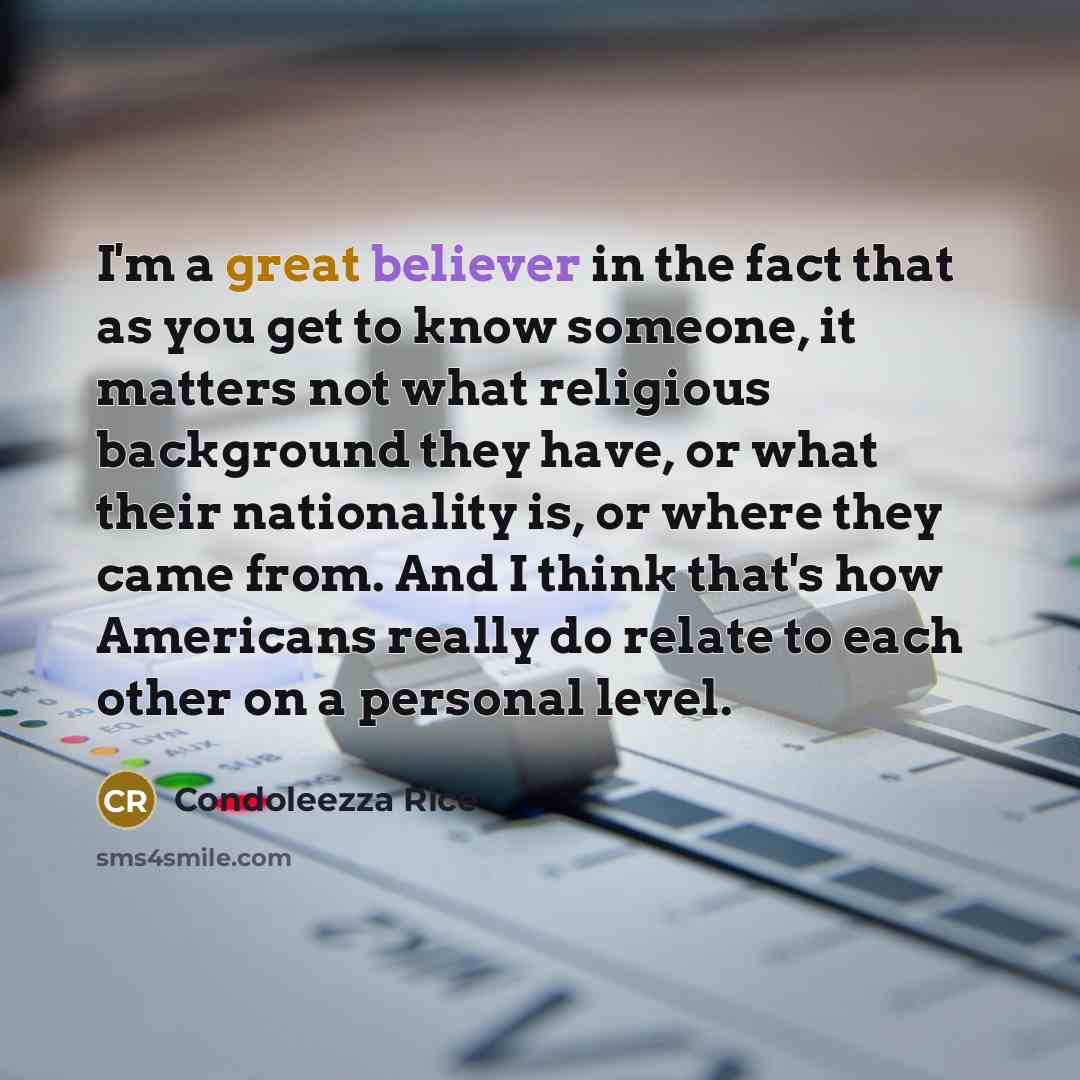 “I'm a great believer in the fact that as you get to know someone, it matters not what religious background they have, or what their nationality is, or where they came from. And I think that's how Americans really do relate to each other on a personal level.” quote by Condoleezza Rice