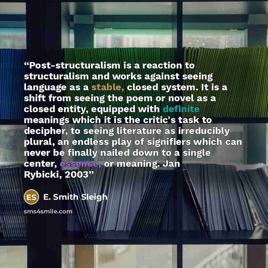 “Post-structuralism is a reaction to structuralism and works against seeing language as a stable, closed system. It is a shift from seeing the poem or novel as a closed entity, equipped with definite meanings which it is the critic's task to decipher, to seeing literature as irreducibly plural, an…” quote by E. Smith Sleigh