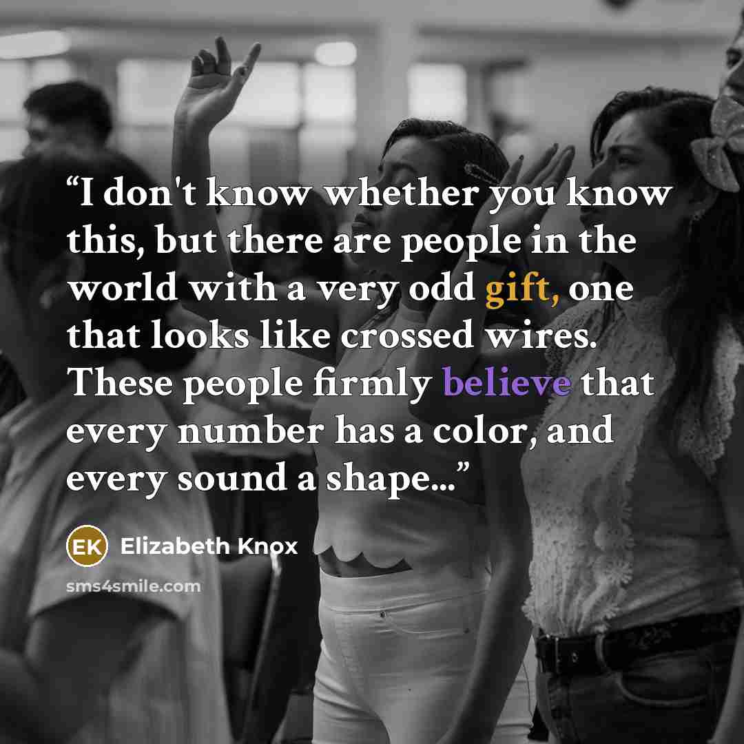 “I don't know whether you know this, but there are people in the world with a very odd gift, one that looks like crossed wires. These people firmly believe that every number has a color, and every sound a shape...” quote by Elizabeth Knox