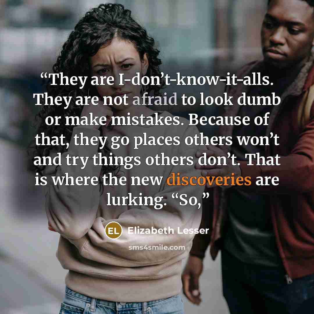 “They are I-don’t-know-it-alls. They are not afraid to look dumb or make mistakes. Because of that, they go places others won’t and try things others don’t. That is where the new discoveries are lurking. “So,” quote by Elizabeth Lesser