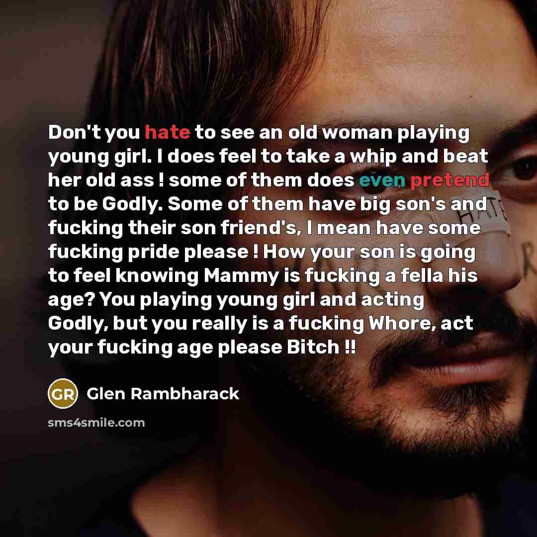 “Don't you hate to see an old woman playing young girl. I does feel to take a whip and beat her old ass ! some of them does even pretend to be Godly. Some of them have big son's and fucking their son friend's, I mean have some fucking pride please ! How your son is going to feel knowing Mammy is…” quote by Glen Rambharack