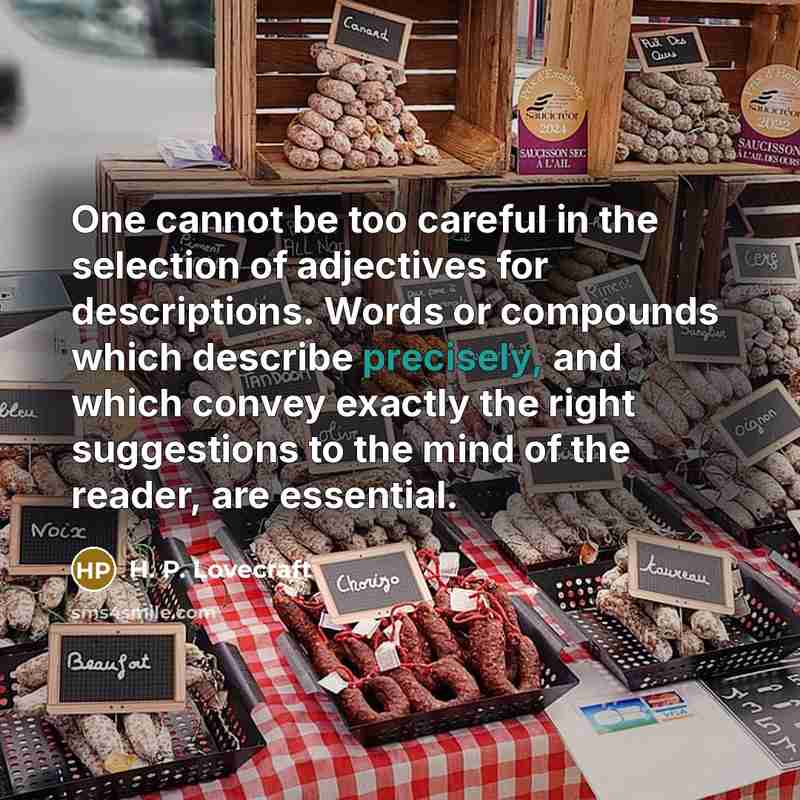 “One cannot be too careful in the selection of adjectives for descriptions. Words or compounds which describe precisely, and which convey exactly the right suggestions to the mind of the reader, are essential.” quote by H. P. Lovecraft