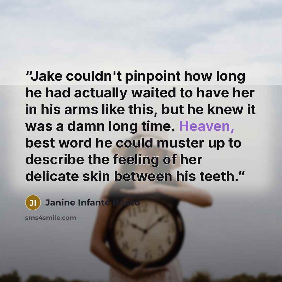 “Jake couldn't pinpoint how long he had actually waited to have her in his arms like this, but he knew it was a damn long time. Heaven, best word he could muster up to describe the feeling of her delicate skin between his teeth.” quote by Janine Infante Bosco