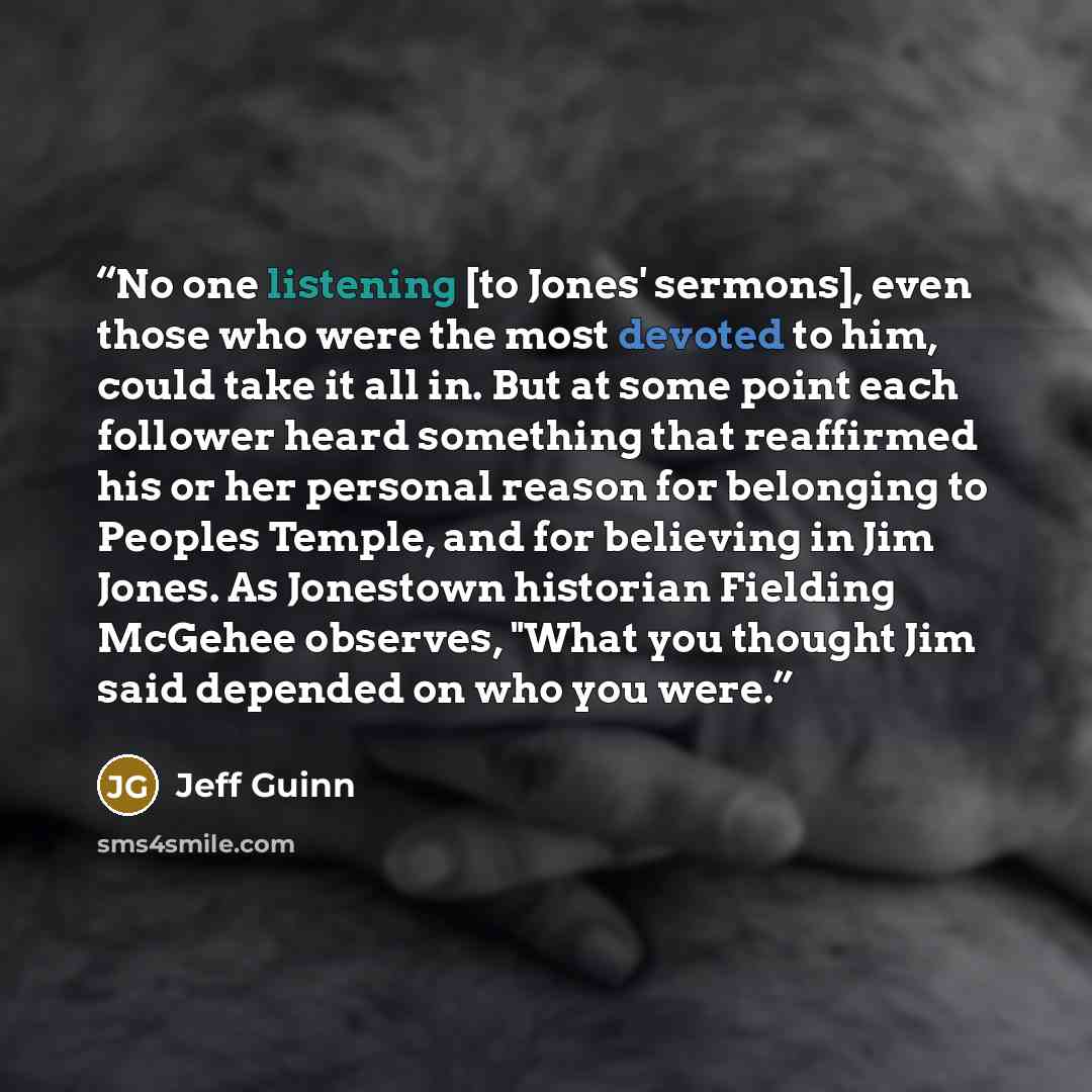 “No one listening [to Jones' sermons], even those who were the most devoted to him, could take it all in. But at some point each follower heard something that reaffirmed his or her personal reason for belonging to Peoples Temple, and for believing in Jim Jones. As Jonestown historian Fielding…” quote by Jeff Guinn