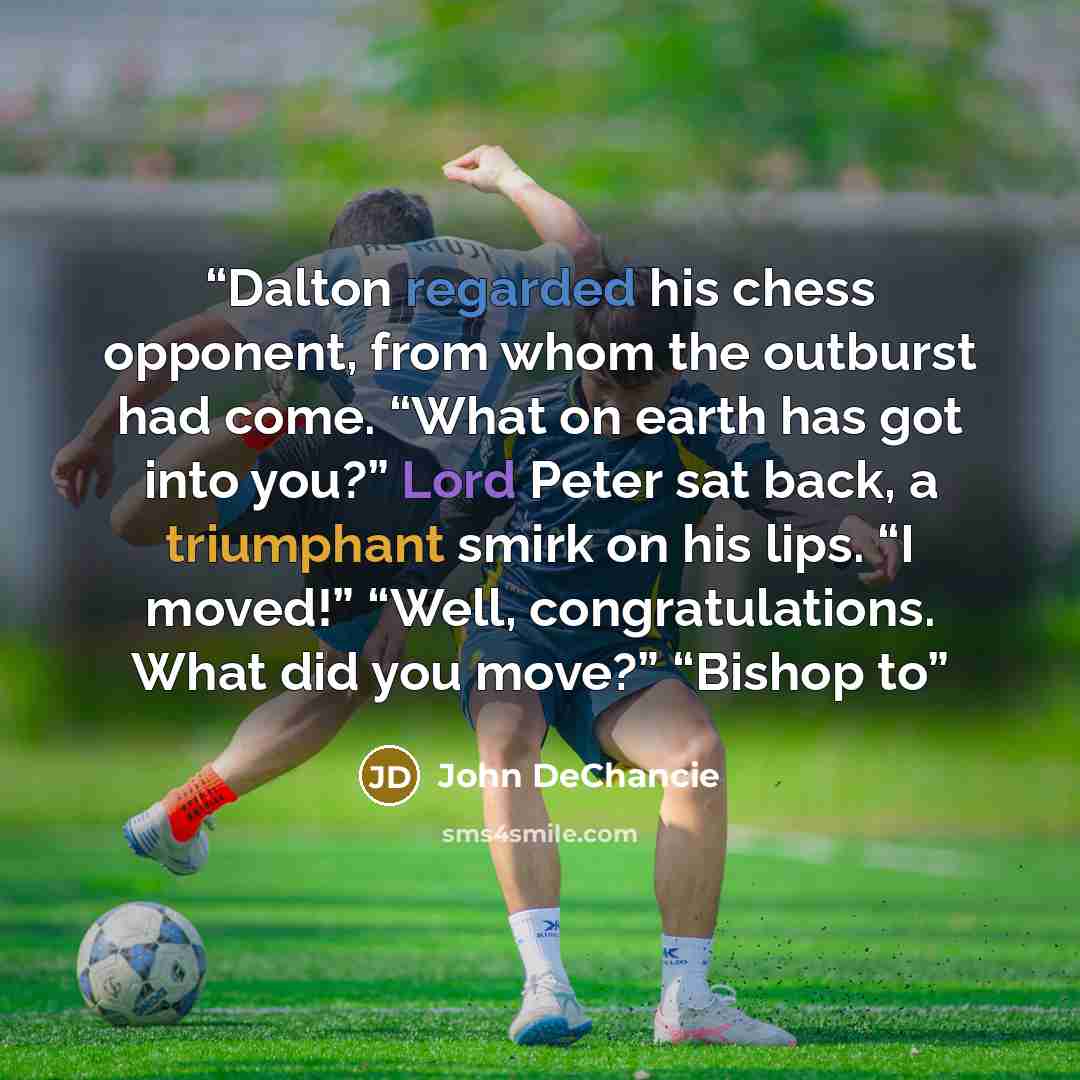 “Dalton regarded his chess opponent, from whom the outburst had come. “What on earth has got into you?” Lord Peter sat back, a triumphant smirk on his lips. “I moved!” “Well, congratulations. What did you move?” “Bishop to” quote by John DeChancie