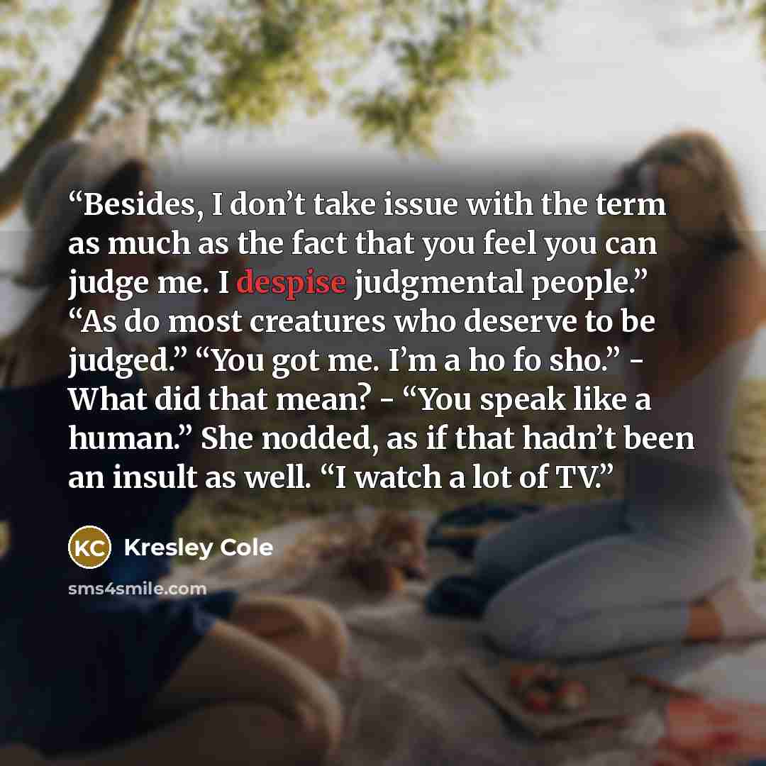 “Besides, I don’t take issue with the term as much as the fact that you feel you can judge me. I despise judgmental people.” “As do most creatures who deserve to be judged.” “You got me. I’m a ho fo sho.” - What did that mean? - “You speak like a human.” She nodded, as if that hadn’t been an insult…” quote by Kresley Cole