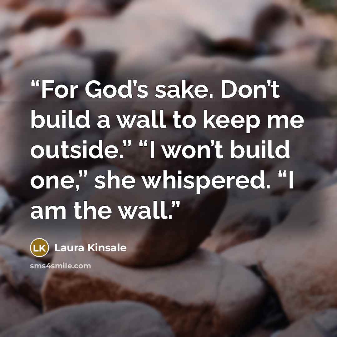 “For God’s sake. Don’t build a wall to keep me outside.” “I won’t build one,” she whispered. “I am the wall.” quote by Laura Kinsale