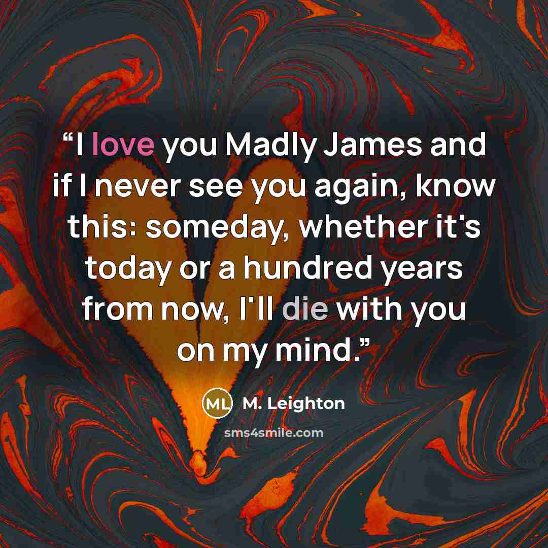 “I love you Madly James and if I never see you again, know this: someday, whether it's today or a hundred years from now, I'll die with you on my mind.” quote by M. Leighton