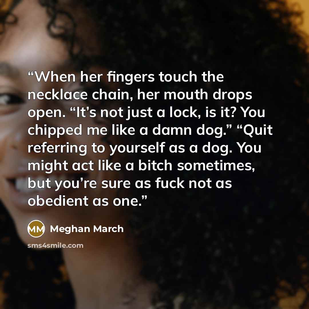 “When her fingers touch the necklace chain, her mouth drops open. “It’s not just a lock, is it? You chipped me like a damn dog.” “Quit referring to yourself as a dog. You might act like a bitch sometimes, but you’re sure as fuck not as obedient as one.” quote by Meghan March