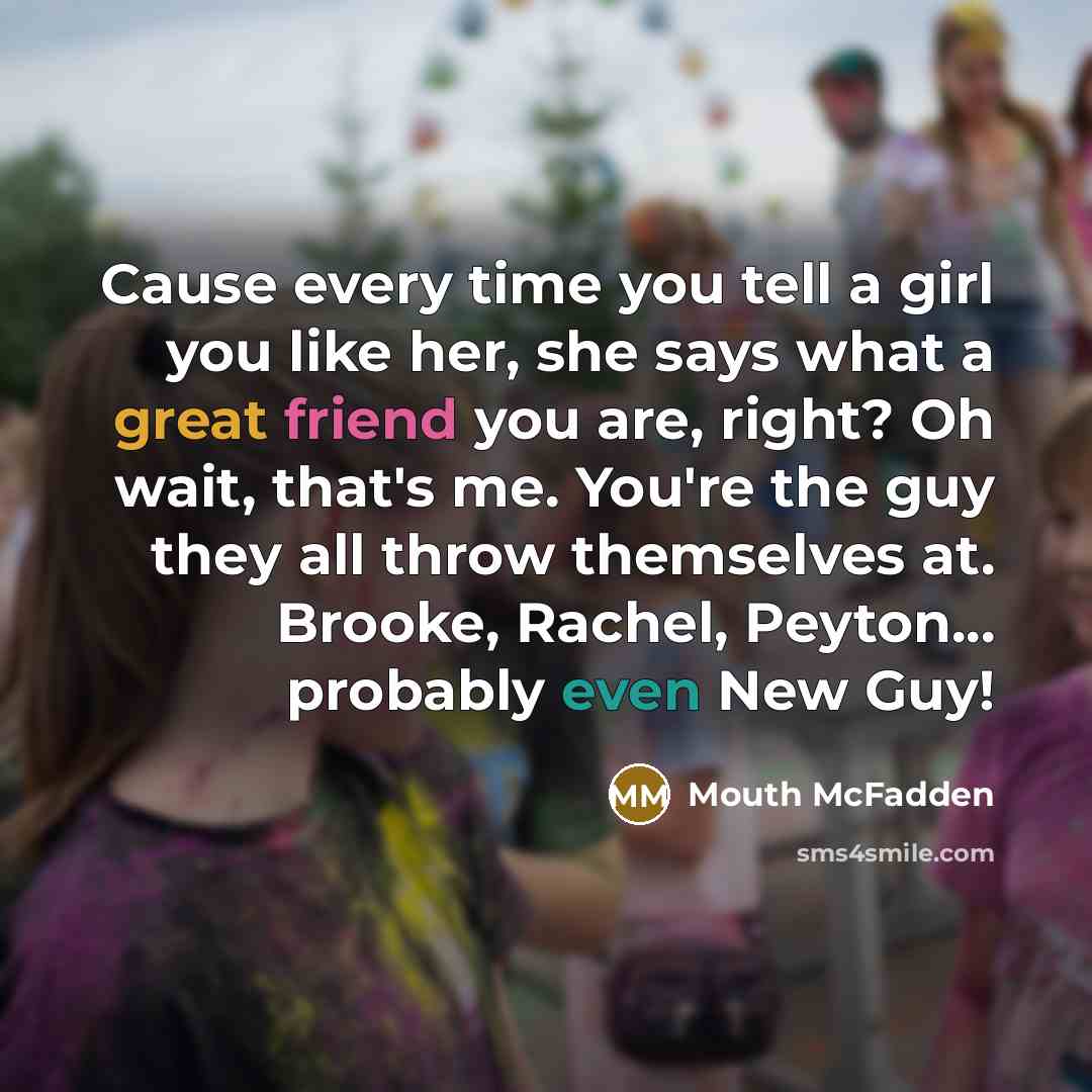 “Cause every time you tell a girl you like her, she says what a great friend you are, right? Oh wait, that's me. You're the guy they all throw themselves at. Brooke, Rachel, Peyton... probably even New Guy!” quote by Mouth McFadden